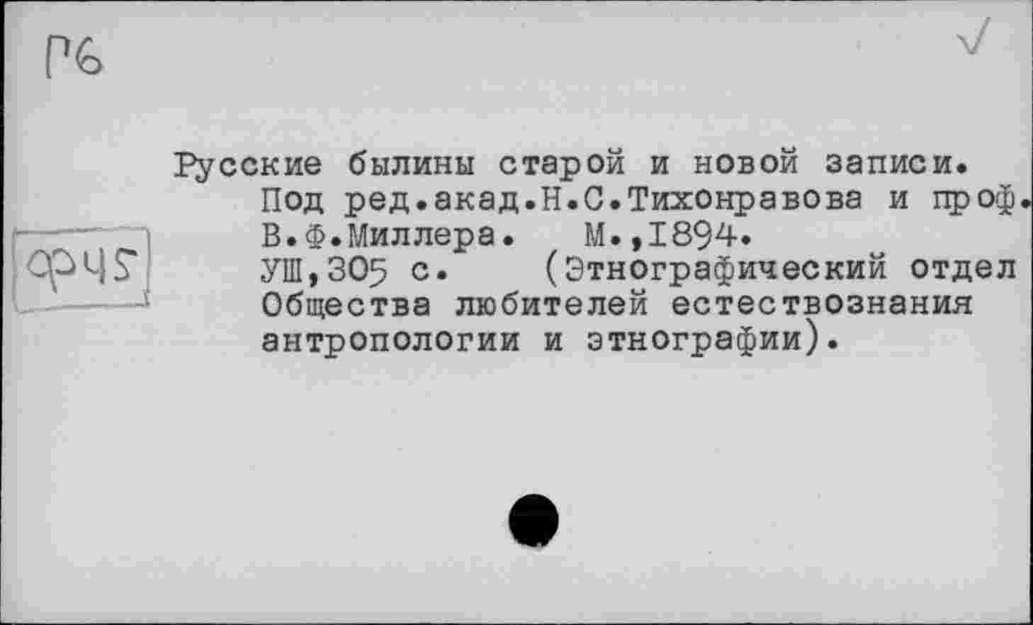 ﻿Р6
&
Русские былины старой и новой записи.
Под ред.акад.H.С.Тихонравова и проф В.Ф.Миллера. М.,1894.
УШ,305 с* (Этнографический отдел Общества любителей естествознания антропологии и этнографии).